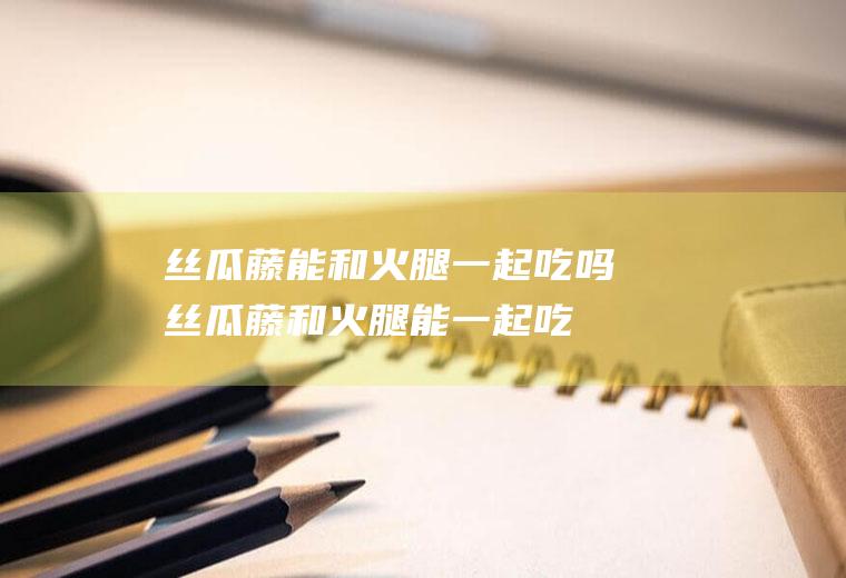 丝瓜藤能和火腿一起吃吗_丝瓜藤和火腿能一起吃吗/同吃