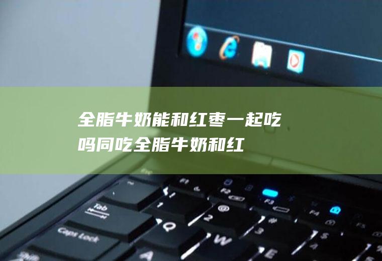 全脂牛奶能和红枣一起吃吗/同吃_全脂牛奶和红枣相克吗
