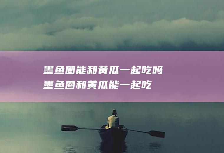 墨鱼圈能和黄瓜一起吃吗_墨鱼圈和黄瓜能一起吃吗/同吃