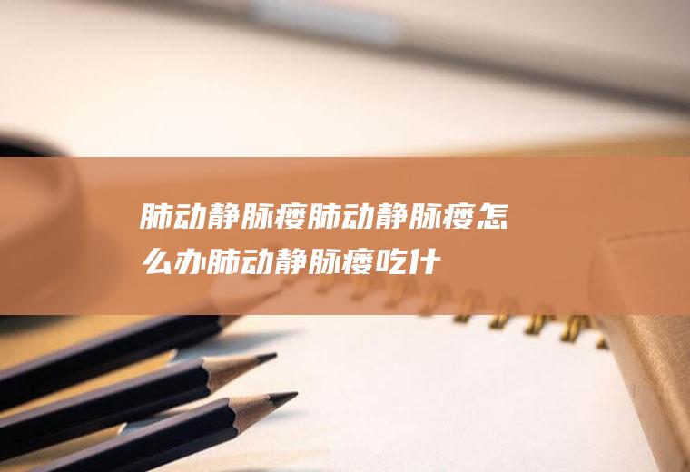 肺动静脉瘘_肺动静脉瘘怎么办_肺动静脉瘘吃什么好_肺动静脉瘘的症状