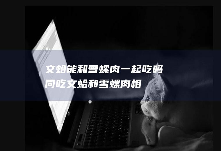文蛤能和雪螺肉一起吃吗/同吃_文蛤和雪螺肉相克吗