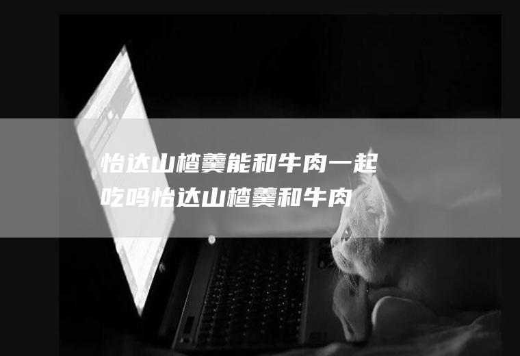 怡达山楂羹能和牛肉一起吃吗_怡达山楂羹和牛肉能一起吃吗/同吃
