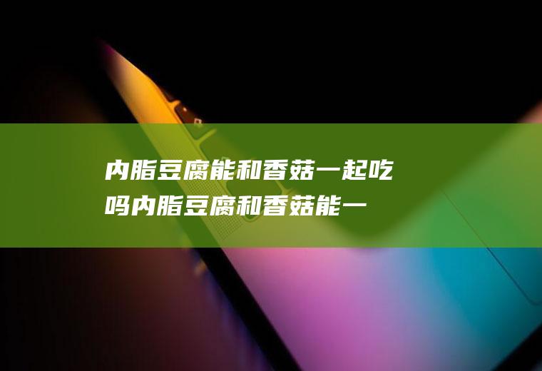 内脂豆腐能和香菇一起吃吗_内脂豆腐和香菇能一起吃吗/同吃