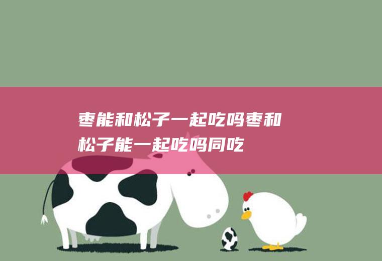 枣能和松子一起吃吗_枣和松子能一起吃吗/同吃