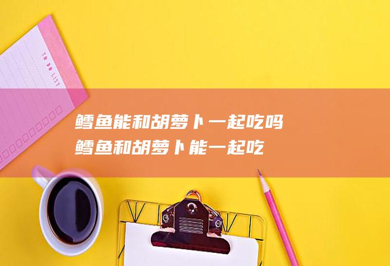 鳕鱼能和胡萝卜一起吃吗_鳕鱼和胡萝卜能一起吃吗/同吃