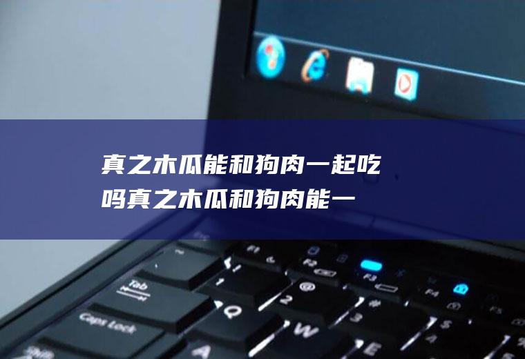 真之木瓜能和狗肉一起吃吗真之木瓜和狗肉能一