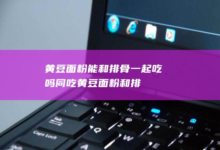 黄豆面粉能和排骨一起吃吗/同吃_黄豆面粉和排骨相克吗