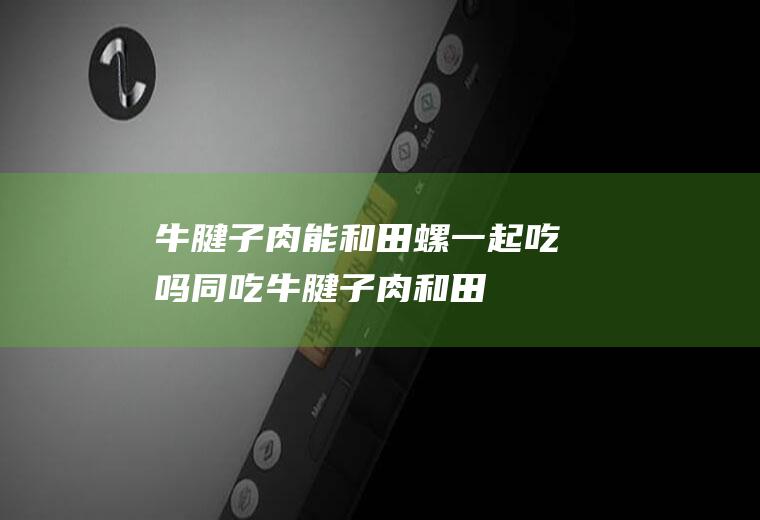 牛腱子肉能和田螺一起吃吗/同吃_牛腱子肉和田螺相克吗