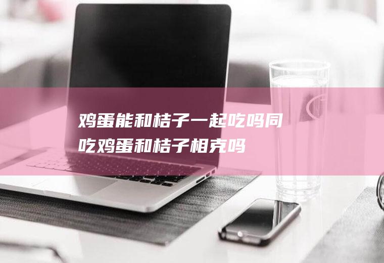 鸡蛋能和桔子一起吃吗/同吃_鸡蛋和桔子相克吗