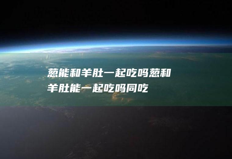 葱能和羊肚一起吃吗葱和羊肚能一起吃吗同吃