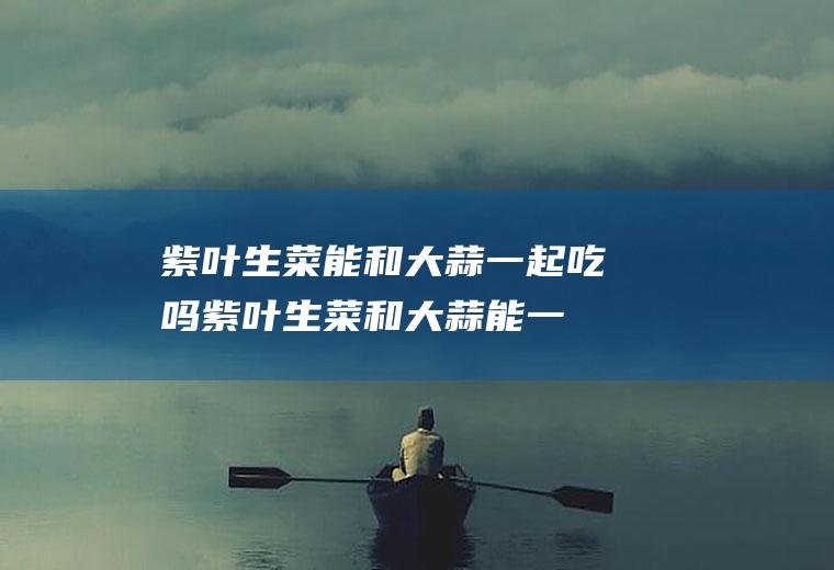 紫叶生菜能和大蒜一起吃吗_紫叶生菜和大蒜能一起吃吗/同吃