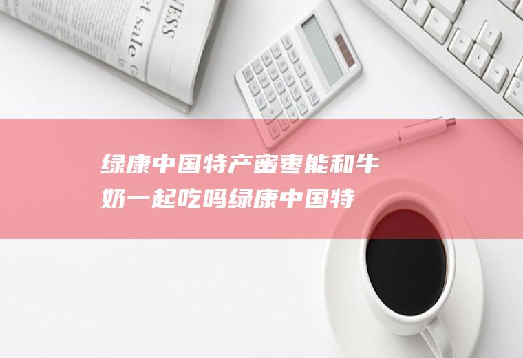 绿康中国特产蜜枣能和牛奶一起吃吗_绿康中国特产蜜枣和牛奶能一起吃吗/同吃