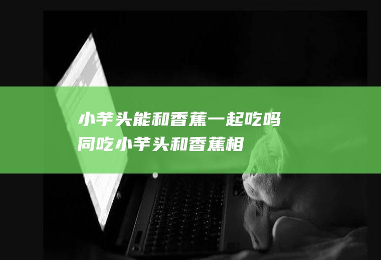 小芋头能和香蕉一起吃吗/同吃_小芋头和香蕉相克吗