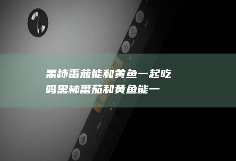 黑柿番茄能和黄鱼一起吃吗_黑柿番茄和黄鱼能一起吃吗/同吃