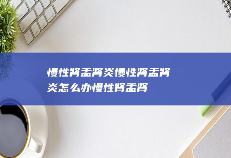 慢性肾盂肾炎_慢性肾盂肾炎怎么办_慢性肾盂肾炎吃什么好_慢性肾盂肾炎的症状