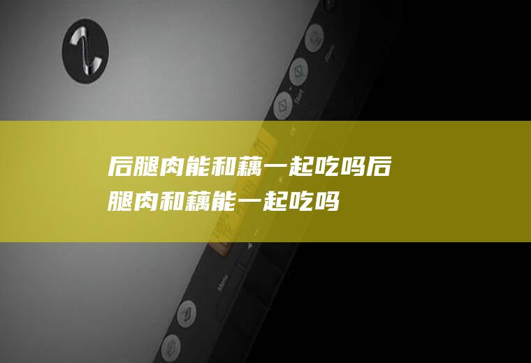 后腿肉能和藕一起吃吗_后腿肉和藕能一起吃吗/同吃