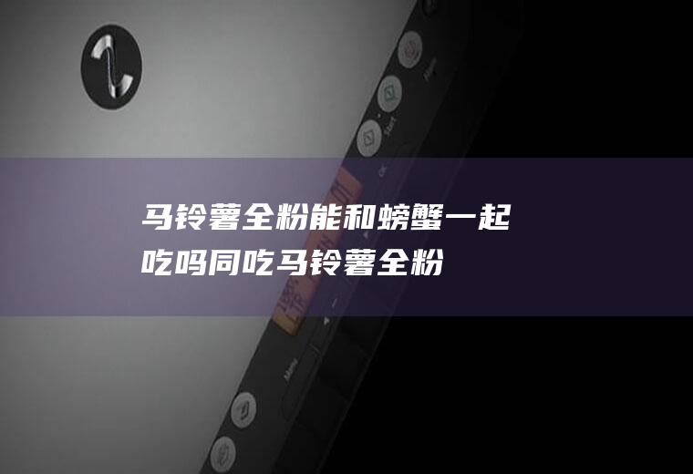 马铃薯全粉能和螃蟹一起吃吗/同吃_马铃薯全粉和螃蟹相克吗
