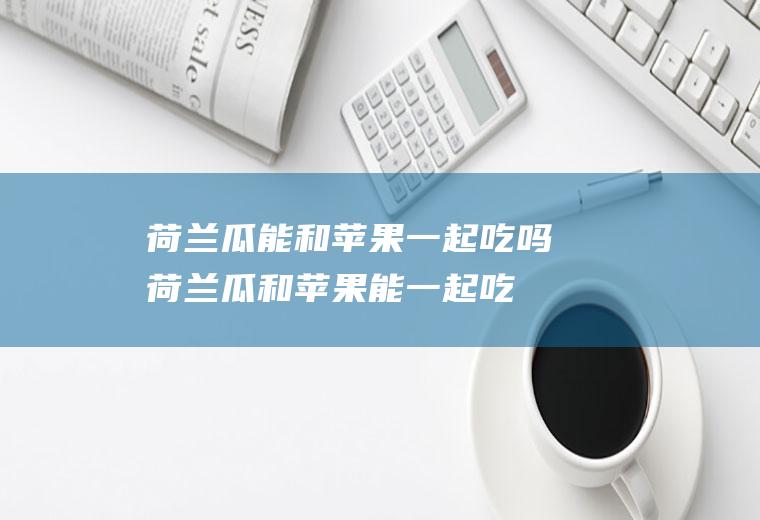 荷兰瓜能和苹果一起吃吗_荷兰瓜和苹果能一起吃吗/同吃