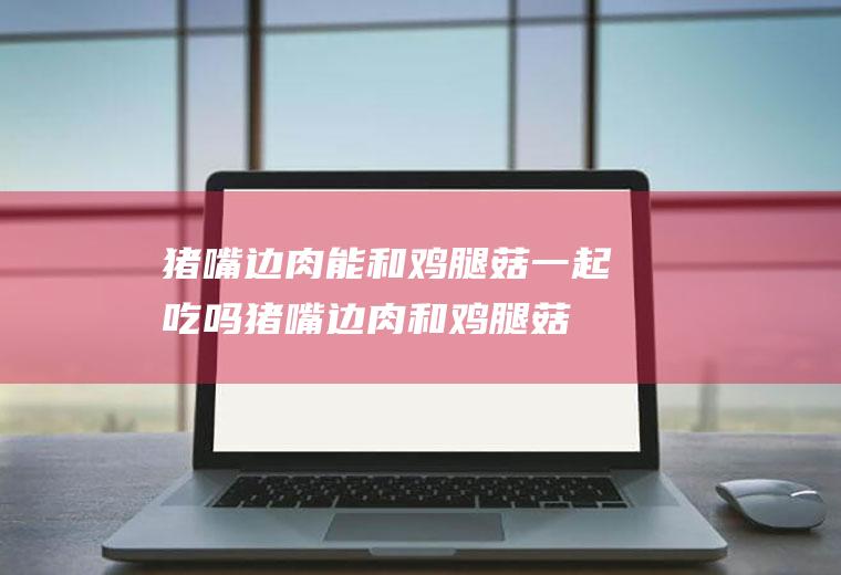 猪嘴边肉能和鸡腿菇一起吃吗_猪嘴边肉和鸡腿菇能一起吃吗/同吃