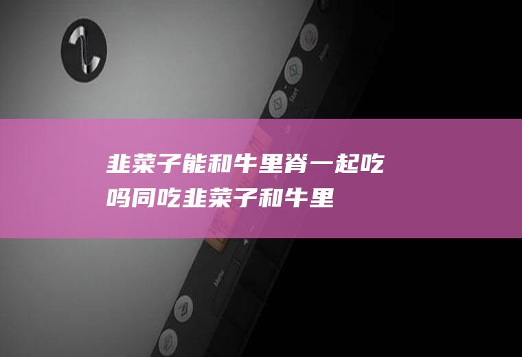 韭菜子能和牛里脊一起吃吗/同吃_韭菜子和牛里脊相克吗