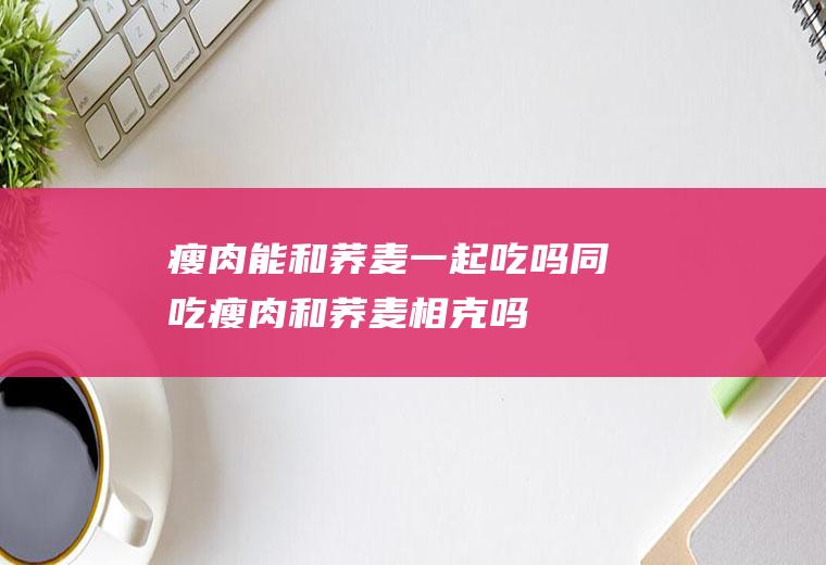 瘦肉能和荞麦一起吃吗/同吃_瘦肉和荞麦相克吗
