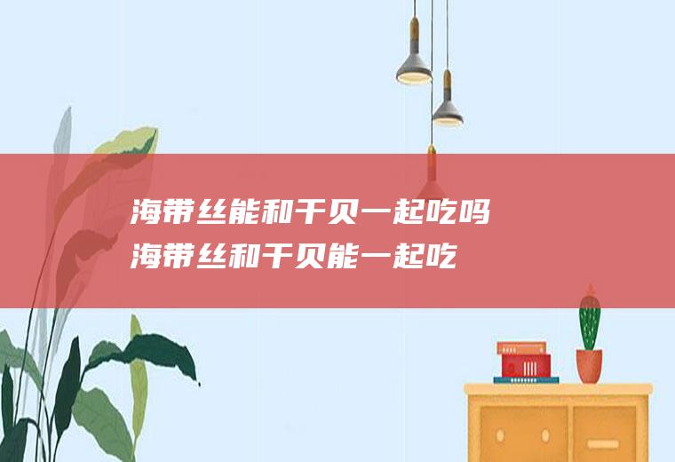 海带丝能和干贝一起吃吗_海带丝和干贝能一起吃吗/同吃