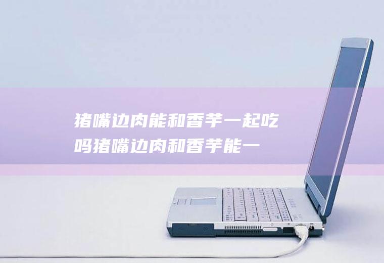 猪嘴边肉能和香芋一起吃吗_猪嘴边肉和香芋能一起吃吗/同吃