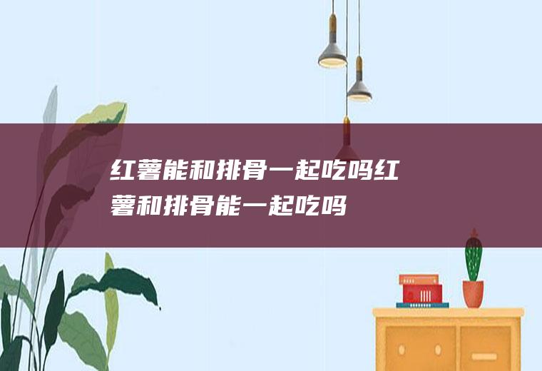 红薯能和排骨一起吃吗_红薯和排骨能一起吃吗/同吃