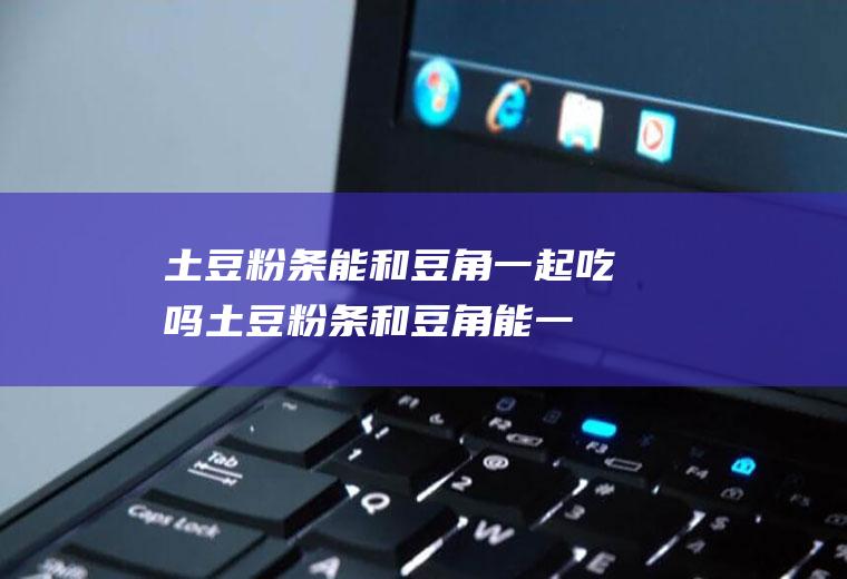 土豆粉条能和豆角一起吃吗_土豆粉条和豆角能一起吃吗/同吃