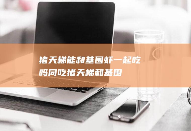 猪天梯能和基围虾一起吃吗/同吃_猪天梯和基围虾相克吗