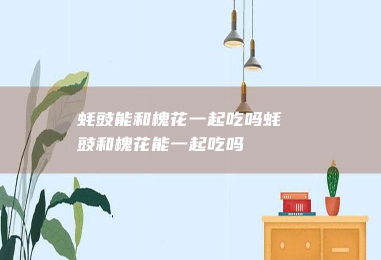蚝豉能和槐花一起吃吗_蚝豉和槐花能一起吃吗/同吃