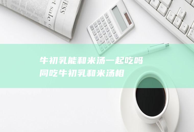 牛初乳能和米汤一起吃吗/同吃_牛初乳和米汤相克吗