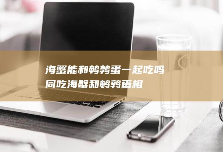 海蟹能和鹌鹑蛋一起吃吗/同吃_海蟹和鹌鹑蛋相克吗