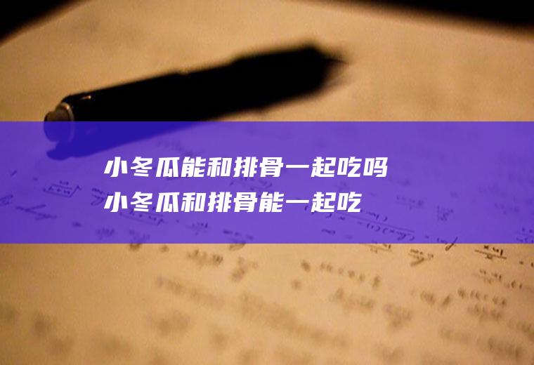小冬瓜能和排骨一起吃吗_小冬瓜和排骨能一起吃吗/同吃