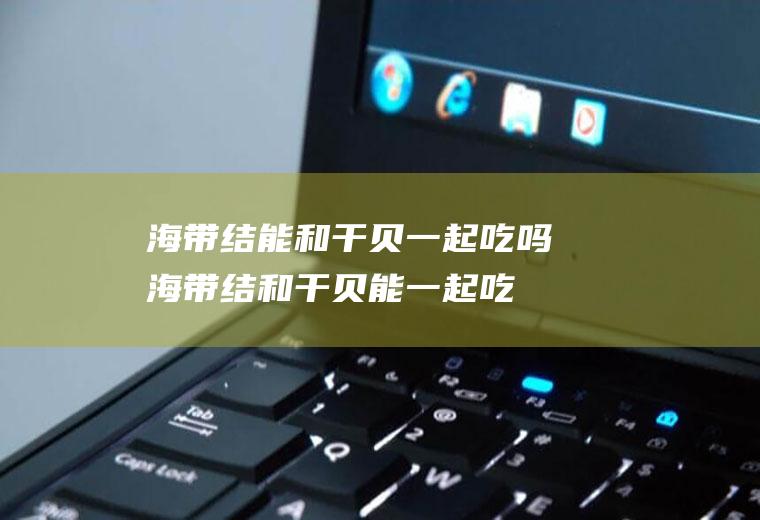 海带结能和干贝一起吃吗_海带结和干贝能一起吃吗/同吃