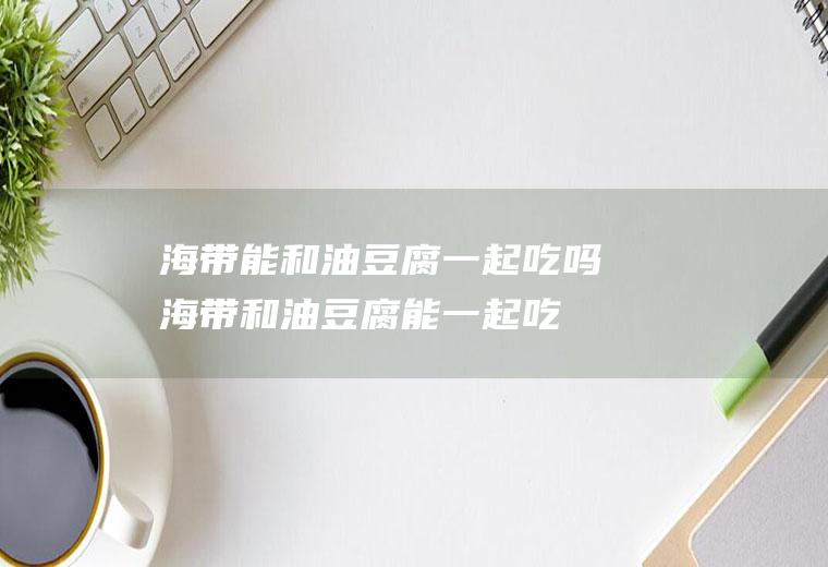 海带能和油豆腐一起吃吗_海带和油豆腐能一起吃吗/同吃
