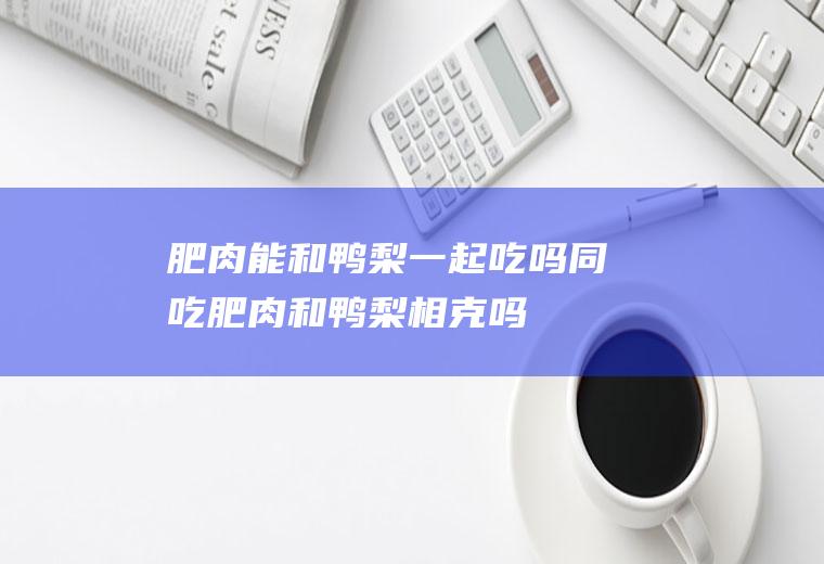 肥肉能和鸭梨一起吃吗/同吃_肥肉和鸭梨相克吗