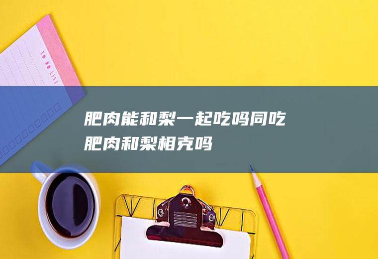 肥肉能和梨一起吃吗/同吃_肥肉和梨相克吗