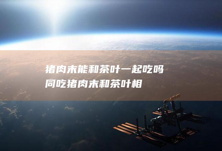 猪肉末能和茶叶一起吃吗/同吃_猪肉末和茶叶相克吗