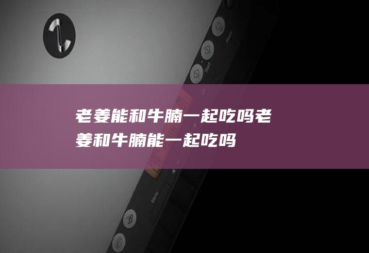 老姜能和牛腩一起吃吗_老姜和牛腩能一起吃吗/同吃