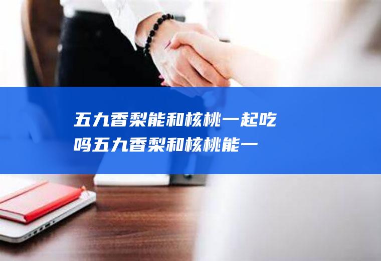 五九香梨能和核桃一起吃吗_五九香梨和核桃能一起吃吗/同吃