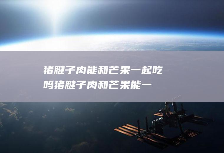 猪腱子肉能和芒果一起吃吗_猪腱子肉和芒果能一起吃吗/同吃