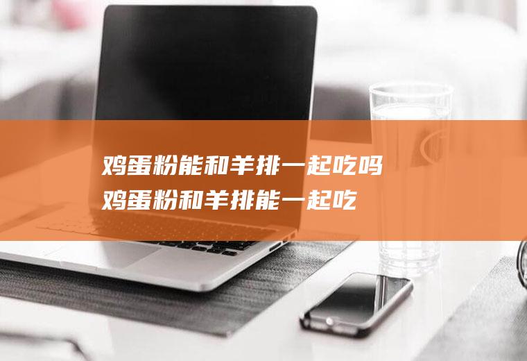 鸡蛋粉能和羊排一起吃吗_鸡蛋粉和羊排能一起吃吗/同吃