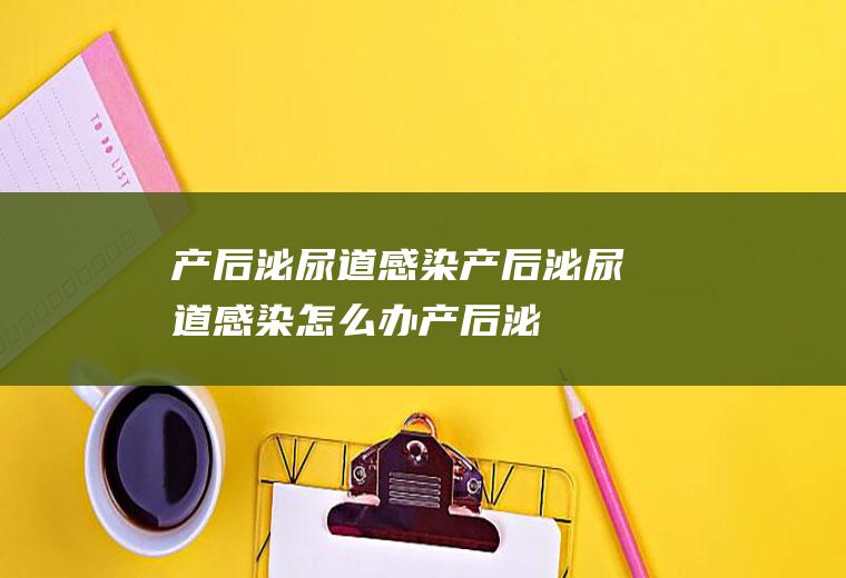 产后泌尿道感染_产后泌尿道感染怎么办_产后泌尿道感染吃什么好_产后泌尿道感染的症状