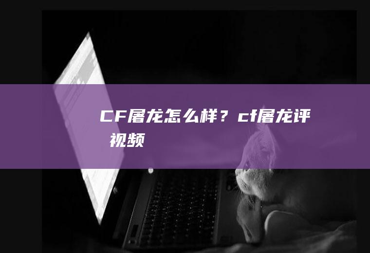 CF屠龙怎么样？(cf屠龙评测视频)