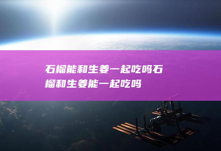 石榴能和生姜一起吃吗_石榴和生姜能一起吃吗/同吃