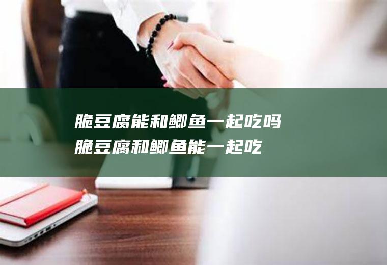 脆豆腐能和鲫鱼一起吃吗_脆豆腐和鲫鱼能一起吃吗/同吃