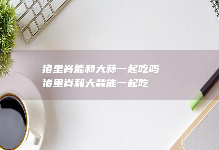 猪里脊能和大蒜一起吃吗_猪里脊和大蒜能一起吃吗/同吃