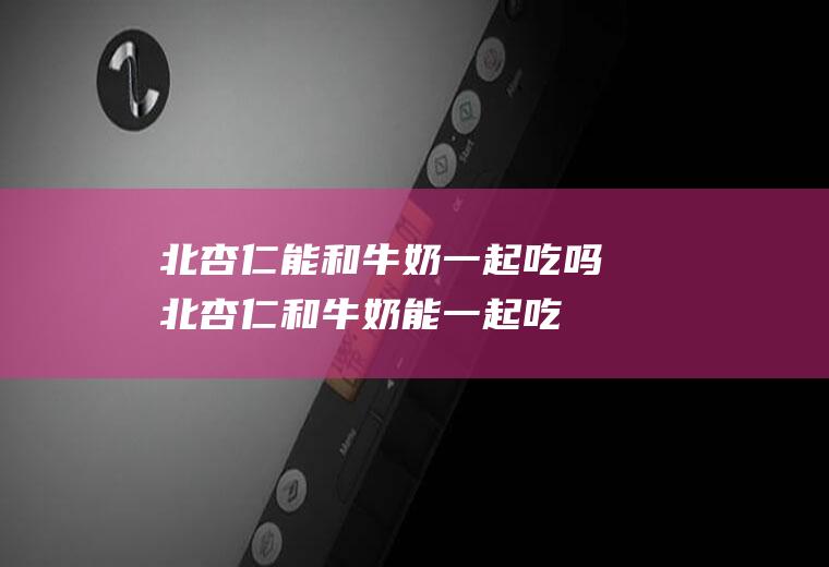 北杏仁能和牛奶一起吃吗_北杏仁和牛奶能一起吃吗/同吃