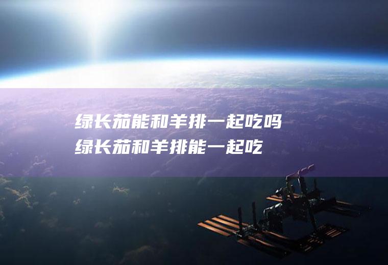 绿长茄能和羊排一起吃吗_绿长茄和羊排能一起吃吗/同吃